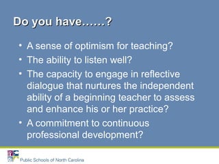 • A sense of optimism for teaching?
• The ability to listen well?
• The capacity to engage in reflective
dialogue that nurtures the independent
ability of a beginning teacher to assess
and enhance his or her practice?
• A commitment to continuous
professional development?
Do you have……?Do you have……?
 