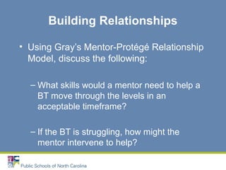 Building Relationships
• Using Gray’s Mentor-Protégé Relationship
Model, discuss the following:
– What skills would a mentor need to help a
BT move through the levels in an
acceptable timeframe?
– If the BT is struggling, how might the
mentor intervene to help?
 