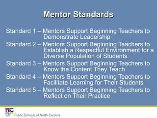 Standard 1 – Mentors Support Beginning Teachers to
Demonstrate Leadership
Standard 2 – Mentors Support Beginning Teachers to
Establish a Respectful Environment for a
Diverse Population of Students
Standard 3 – Mentors Support Beginning Teachers to
Know the Content They Teach
Standard 4 – Mentors Support Beginning Teachers to
Facilitate Learning for Their Students
Standard 5 – Mentors Support Beginning Teachers to
Reflect on Their Practice
Mentor StandardsMentor Standards
 