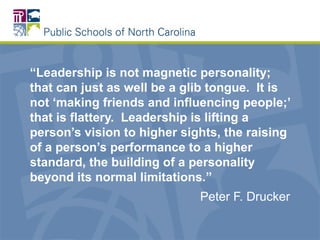 “Leadership is not magnetic personality;
that can just as well be a glib tongue. It is
not ‘making friends and influencing people;’
that is flattery. Leadership is lifting a
person’s vision to higher sights, the raising
of a person’s performance to a higher
standard, the building of a personality
beyond its normal limitations.”
Peter F. Drucker
 