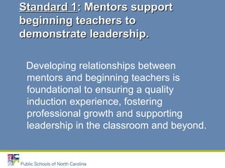 Developing relationships between
mentors and beginning teachers is
foundational to ensuring a quality
induction experience, fostering
professional growth and supporting
leadership in the classroom and beyond.
Standard 1Standard 1: Mentors support: Mentors support
beginning teachers tobeginning teachers to
demonstrate leadership.demonstrate leadership.
 