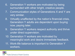6. Generation Y workers are motivated by being
surrounded with other bright, creative people.
7. Communication styles of Generations X and Y are
very similar.
8. Virtually unaffected by the nation’s financial crisis,
Generation Y adults are dependent upon buying
now, paying later.
9. Generation Y workers respect authority and thrive
under direct supervision.
10. Generation Y workers are motivated by
meaningful work and desire immediate feedback.
11. Work-life balance is important to Generation Y
workers.
 