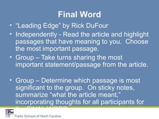 Final Word
• “Leading Edge” by Rick DuFour
• Independently - Read the article and highlight
passages that have meaning to you. Choose
the most important passage.
• Group – Take turns sharing the most
important statement/passage from the article.
• Group – Determine which passage is most
significant to the group. On sticky notes,
summarize “what the article meant,”
incorporating thoughts for all participants for
the FINAL WORD.
 