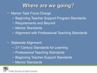 • Mentor Task Force Charge
– Beginning Teacher Support Program Standards
– Requirements and Beyond
– Mentor Standards
– Alignment with Professional Teaching Standards
• Statewide Alignment
– 21st
Century Standards for Learning
– Professional Teaching Standards
– Beginning Teacher Support Standards
– Mentor Standards
Where are we going?Where are we going?
 
