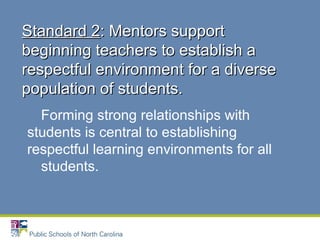 Forming strong relationships with
students is central to establishing
respectful learning environments for all
students.
Standard 2Standard 2: Mentors support: Mentors support
beginning teachers to establish abeginning teachers to establish a
respectful environment for a diverserespectful environment for a diverse
population of students.population of students.
 