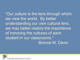 “Our culture is the lens through which
we view the world. By better
understanding our own cultural lens,
we may better realize the importance
of honoring the cultures of each
student in our classrooms.”
-Bonnie M. Davis
 