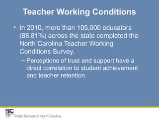 Teacher Working Conditions
• In 2010, more than 105,000 educators
(88.81%) across the state completed the
North Carolina Teacher Working
Conditions Survey.
– Perceptions of trust and support have a
direct correlation to student achievement
and teacher retention.
 