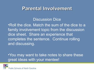 Discussion Dice
•Roll the dice. Match the sum of the dice to a
family involvement topic from the discussion
dice sheet. Share an experience that
completes the sentence. Continue rolling
and discussing.
•You may want to take notes to share these
great ideas with your mentee!
Parental InvolvementParental Involvement
 