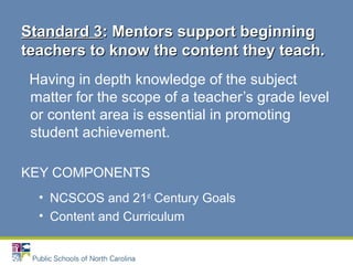 Having in depth knowledge of the subject
matter for the scope of a teacher’s grade level
or content area is essential in promoting
student achievement.
KEY COMPONENTS
• NCSCOS and 21st
Century Goals
• Content and Curriculum
Standard 3Standard 3: Mentors support beginning: Mentors support beginning
teachers to know the content they teach.teachers to know the content they teach.
 