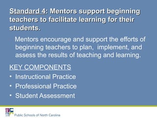 Mentors encourage and support the efforts of
beginning teachers to plan, implement, and
assess the results of teaching and learning.
KEY COMPONENTS
• Instructional Practice
• Professional Practice
• Student Assessment
Standard 4Standard 4: Mentors support beginning: Mentors support beginning
teachers to facilitate learning for theirteachers to facilitate learning for their
students.students.
 