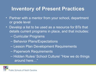 Inventory of Present Practices
• Partner with a mentor from your school, department
or grade level
• Develop a list to be used as a resource for BTs that
details current programs in place, and that includes:
– Curricular Programs
– Behavior Plans/Expectations
– Lesson Plan Development Requirements
– Paperwork Requirements
– Hidden Rules/ School Culture/ “How we do things
around here…”
 