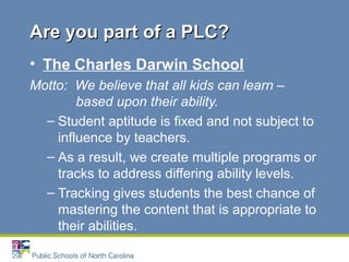 • The Charles Darwin School
Motto: We believe that all kids can learn –
based upon their ability.
– Student aptitude is fixed and not subject to
influence by teachers.
– As a result, we create multiple programs or
tracks to address differing ability levels.
– Tracking gives students the best chance of
mastering the content that is appropriate to
their abilities.
Are you part of a PLC?Are you part of a PLC?
 