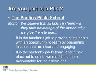 • The Pontius Pilate School
Motto: We believe that all kids can learn – if
they take advantage of the opportunity
we give them to learn.
– It is the teacher’s job to provide all students
with an opportunity to learn by presenting
lessons that are clear and engaging.
– It is the student’s job to learn, and if they
elect not to do so, we must hold them
accountable for their decisions.
Are you part of a PLC?Are you part of a PLC?
 