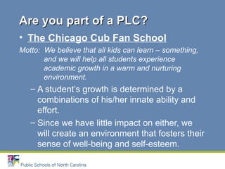 • The Chicago Cub Fan School
Motto: We believe that all kids can learn – something,
and we will help all students experience
academic growth in a warm and nurturing
environment.
– A student’s growth is determined by a
combinations of his/her innate ability and
effort.
– Since we have little impact on either, we
will create an environment that fosters their
sense of well-being and self-esteem.
Are you part of a PLC?Are you part of a PLC?
 