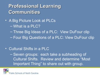• A Big Picture Look at PLCs
– What is a PLC?
– Three Big Ideas of a PLC: View DuFour clip
– Four Big Questions of a PLC: View DuFour clip
• Cultural Shifts in a PLC
– Seven groups: each take a subheading of
Cultural Shifts. Review and determine “Most
Important Thing” to share out with group.
Professional LearningProfessional Learning
CommunitiesCommunities
 