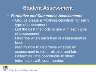 • Formative and Summative Assessments
– Groups create a “working definition” for each
type of assessment.
– List the best methods to use with each type
of assessment.
– Describe when each type of assessment is
best.
– Identify how to determine whether an
assessment is valid, reliable, and fair.
– Determine time/opportunity to share
information with your mentee.
Student AssessmentStudent Assessment
 