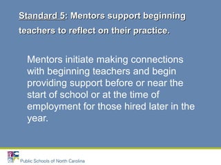 Mentors initiate making connections
with beginning teachers and begin
providing support before or near the
start of school or at the time of
employment for those hired later in the
year.
Standard 5Standard 5: Mentors support beginning: Mentors support beginning
teachers to reflect on their practice.teachers to reflect on their practice.
 