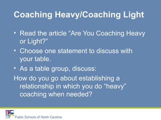 Coaching Heavy/Coaching Light
• Read the article “Are You Coaching Heavy
or Light?”
• Choose one statement to discuss with
your table.
• As a table group, discuss:
How do you go about establishing a
relationship in which you do “heavy”
coaching when needed?
 