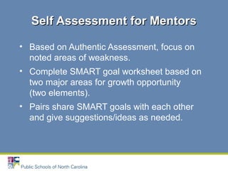 • Based on Authentic Assessment, focus on
noted areas of weakness.
• Complete SMART goal worksheet based on
two major areas for growth opportunity
(two elements).
• Pairs share SMART goals with each other
and give suggestions/ideas as needed.
Self Assessment for MentorsSelf Assessment for Mentors
 