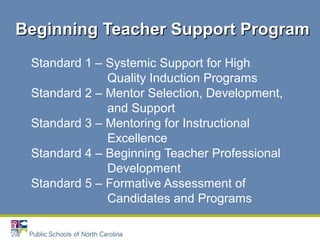 Standard 1 – Systemic Support for High
Quality Induction Programs
Standard 2 – Mentor Selection, Development,
and Support
Standard 3 – Mentoring for Instructional
Excellence
Standard 4 – Beginning Teacher Professional
Development
Standard 5 – Formative Assessment of
Candidates and Programs
Beginning Teacher Support ProgramBeginning Teacher Support Program
 