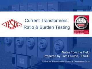 1
10/02/2012 Slide 1
Current Transformers:
Ratio & Burden Testing
Notes from the Field
Prepared by Tom Lawton,TESCO
For the NC Electric Meter School & Conference 2014
 