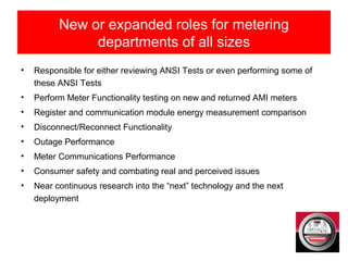 • Responsible for either reviewing ANSI Tests or even performing some of
these ANSI Tests
• Perform Meter Functionality testing on new and returned AMI meters
• Register and communication module energy measurement comparison
• Disconnect/Reconnect Functionality
• Outage Performance
• Meter Communications Performance
• Consumer safety and combating real and perceived issues
• Near continuous research into the “next” technology and the next
deployment
New or expanded roles for metering
departments of all sizes
 