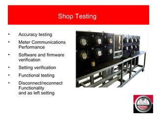 • Accuracy testing
• Meter Communications
Performance
• Software and firmware
verification
• Setting verification
• Functional testing
• Disconnect/reconnect
Functionality
and as left setting
Shop Testing
 