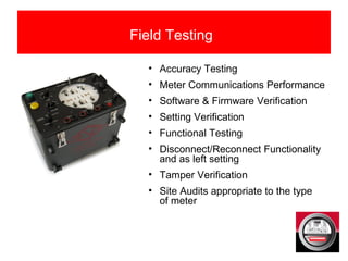 Field Testing
• Accuracy Testing
• Meter Communications Performance
• Software & Firmware Verification
• Setting Verification
• Functional Testing
• Disconnect/Reconnect Functionality
and as left setting
• Tamper Verification
• Site Audits appropriate to the type
of meter
 