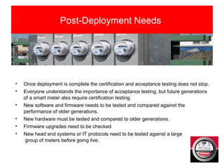 Post-Deployment Needs
• Once deployment is complete the certification and acceptance testing does not stop.
• Everyone understands the importance of acceptance testing, but future generations
of a smart meter also require certification testing.
• New software and firmware needs to be tested and compared against the
performance of older generations.
• New hardware must be tested and compared to older generations.
• Firmware upgrades need to be checked
• New head end systems or IT protocols need to be tested against a large
group of meters before going live.
 