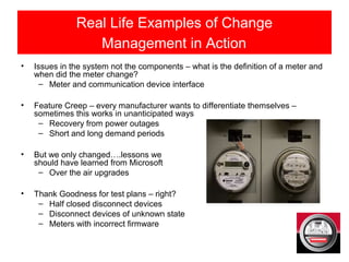 Real Life Examples of Change
Management in Action
• Issues in the system not the components – what is the definition of a meter and
when did the meter change?
– Meter and communication device interface
• Feature Creep – every manufacturer wants to differentiate themselves –
sometimes this works in unanticipated ways
– Recovery from power outages
– Short and long demand periods
• But we only changed….lessons we
should have learned from Microsoft
– Over the air upgrades
• Thank Goodness for test plans – right?
– Half closed disconnect devices
– Disconnect devices of unknown state
– Meters with incorrect firmware
 