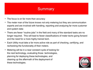 Summary
• The focus is on far more than accuracy
• The meter man of the future knows not only metering but they are communication
experts and are involved with handling, reporting and analyzing far more customer
and system data
• There are fewer “routine jobs” in the field and many of the standard tasks are no
longer required. This will lead to fewer classifications of meter techs going forward
and the need for a more highly trained tech.
• Each Utility must take a far more active role as part of checking, certifying, and
rechecking the functionality of their meters.
• Metering will be in a near constant cycle of looking for
the next technology, evaluating those technologies,
planning for deploying these technologies, and
cleaning up the aftermath of the deployment of
these technologies.
 