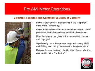 Pre-AMI Meter Operations
• Fewer meter techs in the field and in the shop than
there were 25 years ago
• Fewer Field checks and site verifications due to lack of
personnel, lack of experience and lack of expertise
• More features under glass in the meters even before
AMI deployed
• Significantly more features under glass in every AMR
and AMI system being considered or being deployed
• Metering losses starting to be identified “by accident” as
opposed to being “by design”.
Common Features and Common Sources of Concern
 