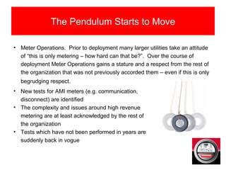 The Pendulum Starts to Move
• Meter Operations. Prior to deployment many larger utilities take an attitude
of “this is only metering – how hard can that be?”. Over the course of
deployment Meter Operations gains a stature and a respect from the rest of
the organization that was not previously accorded them – even if this is only
begrudging respect.
• New tests for AMI meters (e.g. communication,
disconnect) are identified
• The complexity and issues around high revenue
metering are at least acknowledged by the rest of
the organization
• Tests which have not been performed in years are
suddenly back in vogue
 