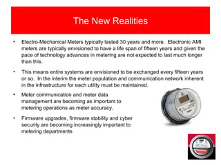 The New Realities
• Electro-Mechanical Meters typically lasted 30 years and more. Electronic AMI
meters are typically envisioned to have a life span of fifteen years and given the
pace of technology advances in metering are not expected to last much longer
than this.
• This means entire systems are envisioned to be exchanged every fifteen years
or so. In the interim the meter population and communication network inherent
in the infrastructure for each utility must be maintained.
• Meter communication and meter data
management are becoming as important to
metering operations as meter accuracy.
• Firmware upgrades, firmware stability and cyber
security are becoming increasingly important to
metering departments
 