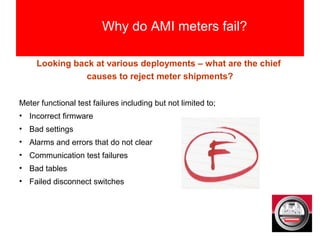 Why do AMI meters fail?
Looking back at various deployments – what are the chief
causes to reject meter shipments?
Meter functional test failures including but not limited to;
• Incorrect firmware
• Bad settings
• Alarms and errors that do not clear
• Communication test failures
• Bad tables
• Failed disconnect switches
 