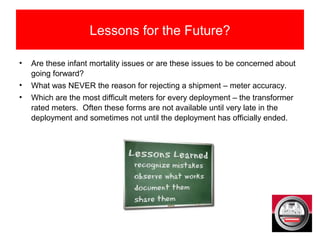 Lessons for the Future?
• Are these infant mortality issues or are these issues to be concerned about
going forward?
• What was NEVER the reason for rejecting a shipment – meter accuracy.
• Which are the most difficult meters for every deployment – the transformer
rated meters. Often these forms are not available until very late in the
deployment and sometimes not until the deployment has officially ended.
 