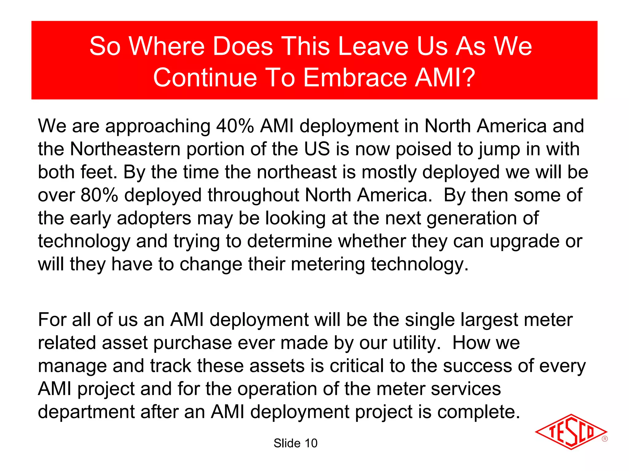 Slide 10
We are approaching 40% AMI deployment in North America and
the Northeastern portion of the US is now poised to jump in with
both feet. By the time the northeast is mostly deployed we will be
over 80% deployed throughout North America. By then some of
the early adopters may be looking at the next generation of
technology and trying to determine whether they can upgrade or
will they have to change their metering technology.
For all of us an AMI deployment will be the single largest meter
related asset purchase ever made by our utility. How we
manage and track these assets is critical to the success of every
AMI project and for the operation of the meter services
department after an AMI deployment project is complete.
So Where Does This Leave Us As We
Continue To Embrace AMI?
 