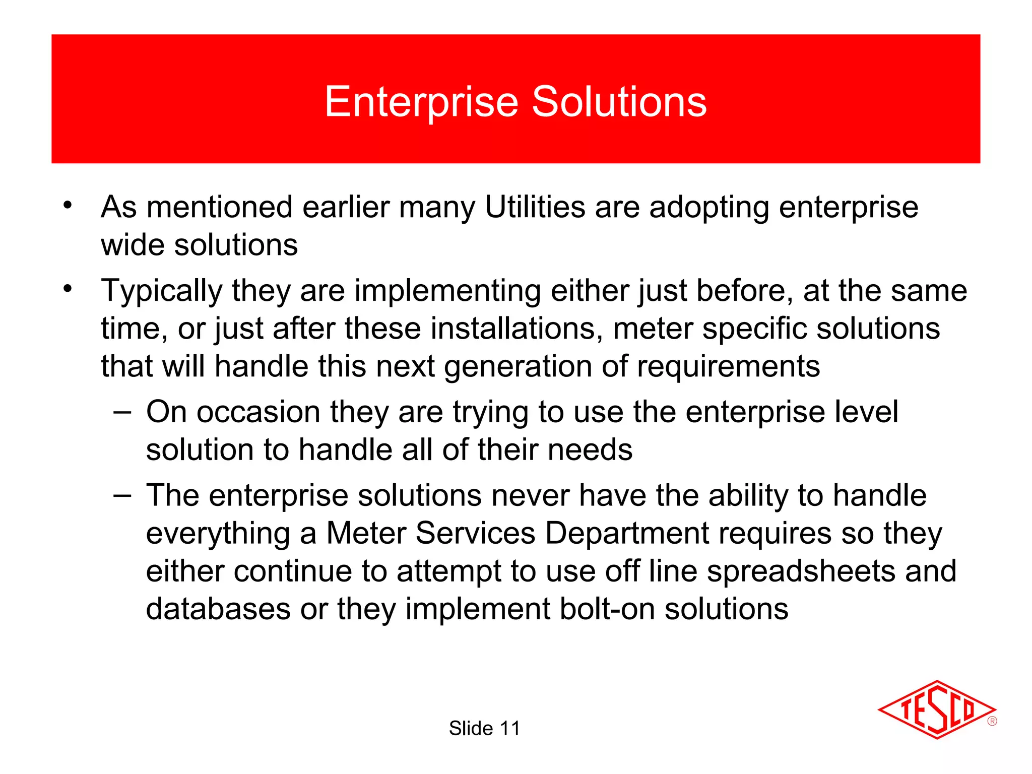 Slide 11
• As mentioned earlier many Utilities are adopting enterprise
wide solutions
• Typically they are implementing either just before, at the same
time, or just after these installations, meter specific solutions
that will handle this next generation of requirements
– On occasion they are trying to use the enterprise level
solution to handle all of their needs
– The enterprise solutions never have the ability to handle
everything a Meter Services Department requires so they
either continue to attempt to use off line spreadsheets and
databases or they implement bolt-on solutions
Enterprise Solutions
 