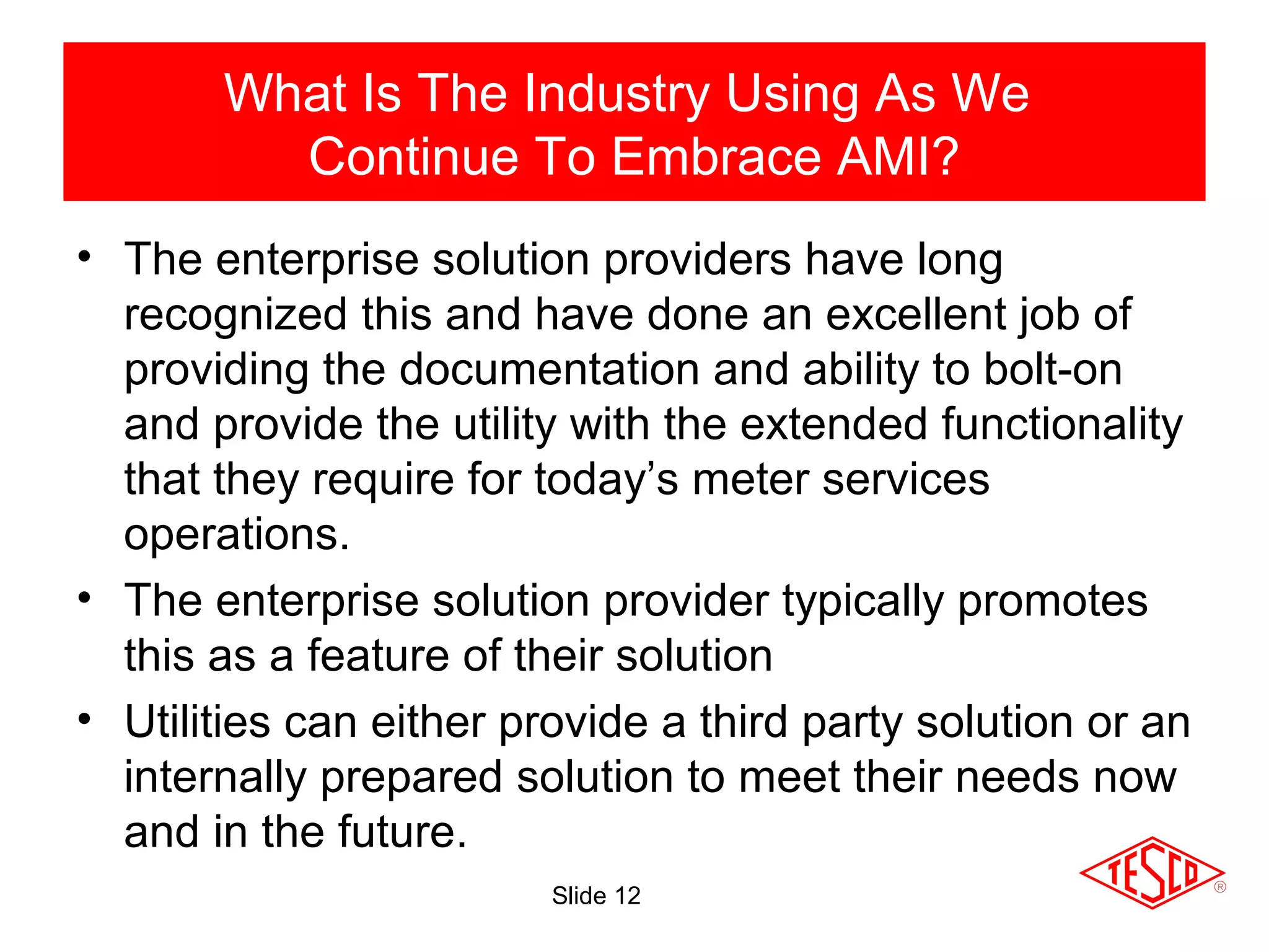 Slide 12
• The enterprise solution providers have long
recognized this and have done an excellent job of
providing the documentation and ability to bolt-on
and provide the utility with the extended functionality
that they require for today’s meter services
operations.
• The enterprise solution provider typically promotes
this as a feature of their solution
• Utilities can either provide a third party solution or an
internally prepared solution to meet their needs now
and in the future.
What Is The Industry Using As We
Continue To Embrace AMI?
 