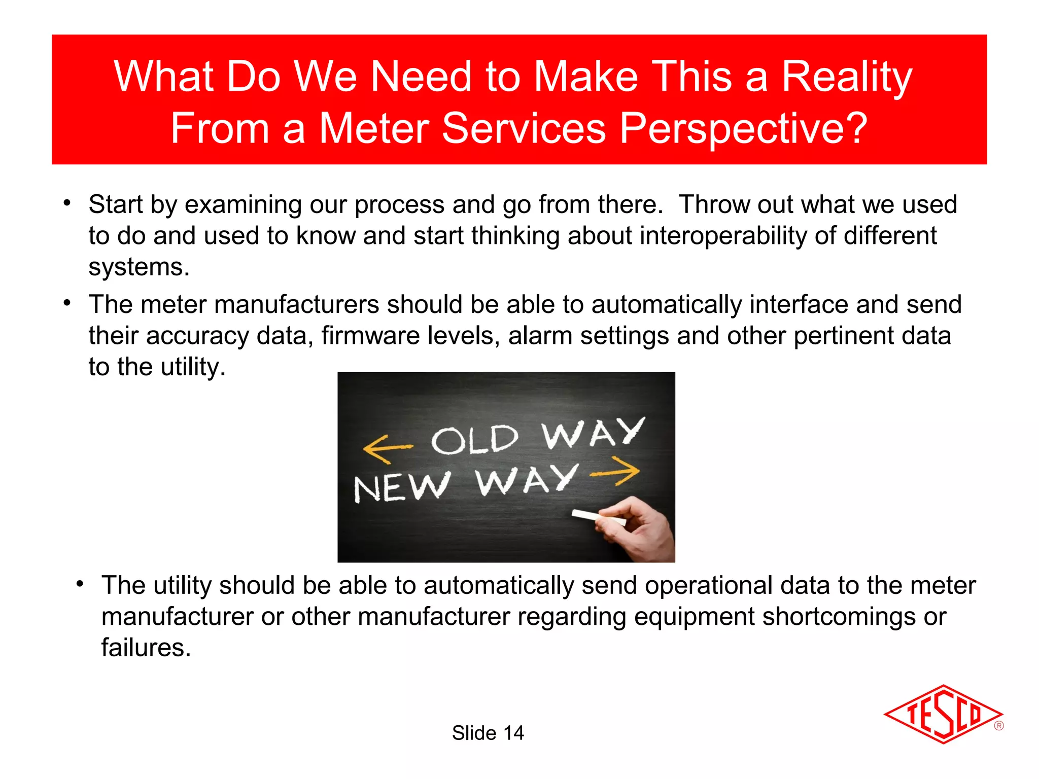 Slide 14
• Start by examining our process and go from there. Throw out what we used
to do and used to know and start thinking about interoperability of different
systems.
• The meter manufacturers should be able to automatically interface and send
their accuracy data, firmware levels, alarm settings and other pertinent data
to the utility.
What Do We Need to Make This a Reality
From a Meter Services Perspective?
• The utility should be able to automatically send operational data to the meter
manufacturer or other manufacturer regarding equipment shortcomings or
failures.
 