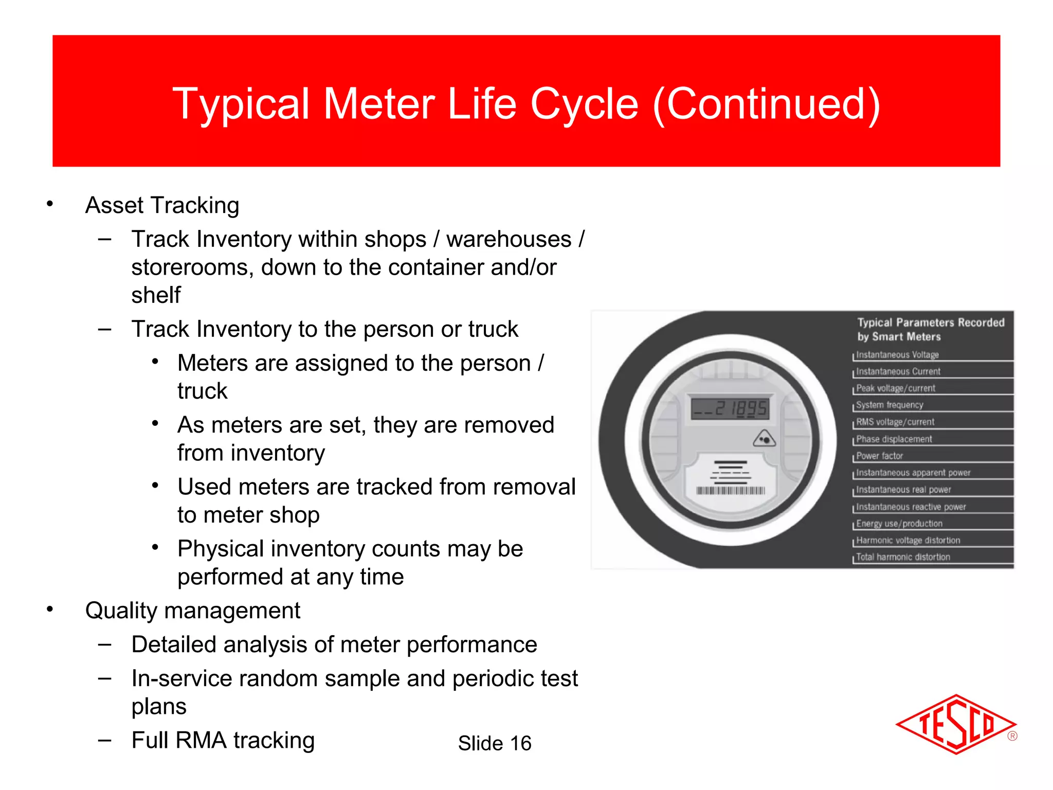 Slide 16
• Asset Tracking
– Track Inventory within shops / warehouses /
storerooms, down to the container and/or
shelf
– Track Inventory to the person or truck
• Meters are assigned to the person /
truck
• As meters are set, they are removed
from inventory
• Used meters are tracked from removal
to meter shop
• Physical inventory counts may be
performed at any time
• Quality management
– Detailed analysis of meter performance
– In-service random sample and periodic test
plans
– Full RMA tracking
Typical Meter Life Cycle (Continued)
 
