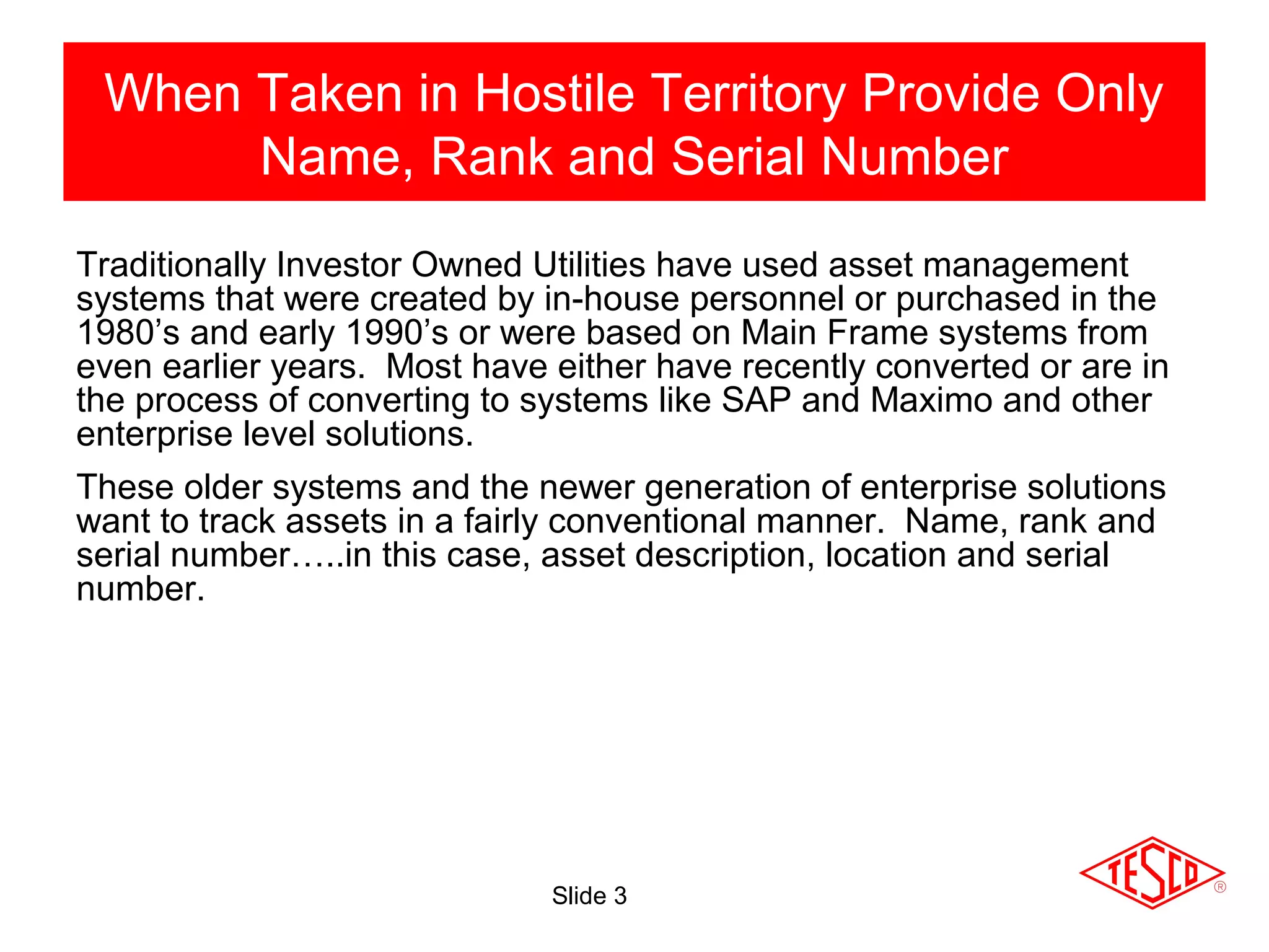 Slide 3
When Taken in Hostile Territory Provide Only
Name, Rank and Serial Number
Traditionally Investor Owned Utilities have used asset management
systems that were created by in-house personnel or purchased in the
1980’s and early 1990’s or were based on Main Frame systems from
even earlier years. Most have either have recently converted or are in
the process of converting to systems like SAP and Maximo and other
enterprise level solutions.
These older systems and the newer generation of enterprise solutions
want to track assets in a fairly conventional manner. Name, rank and
serial number…..in this case, asset description, location and serial
number.
 