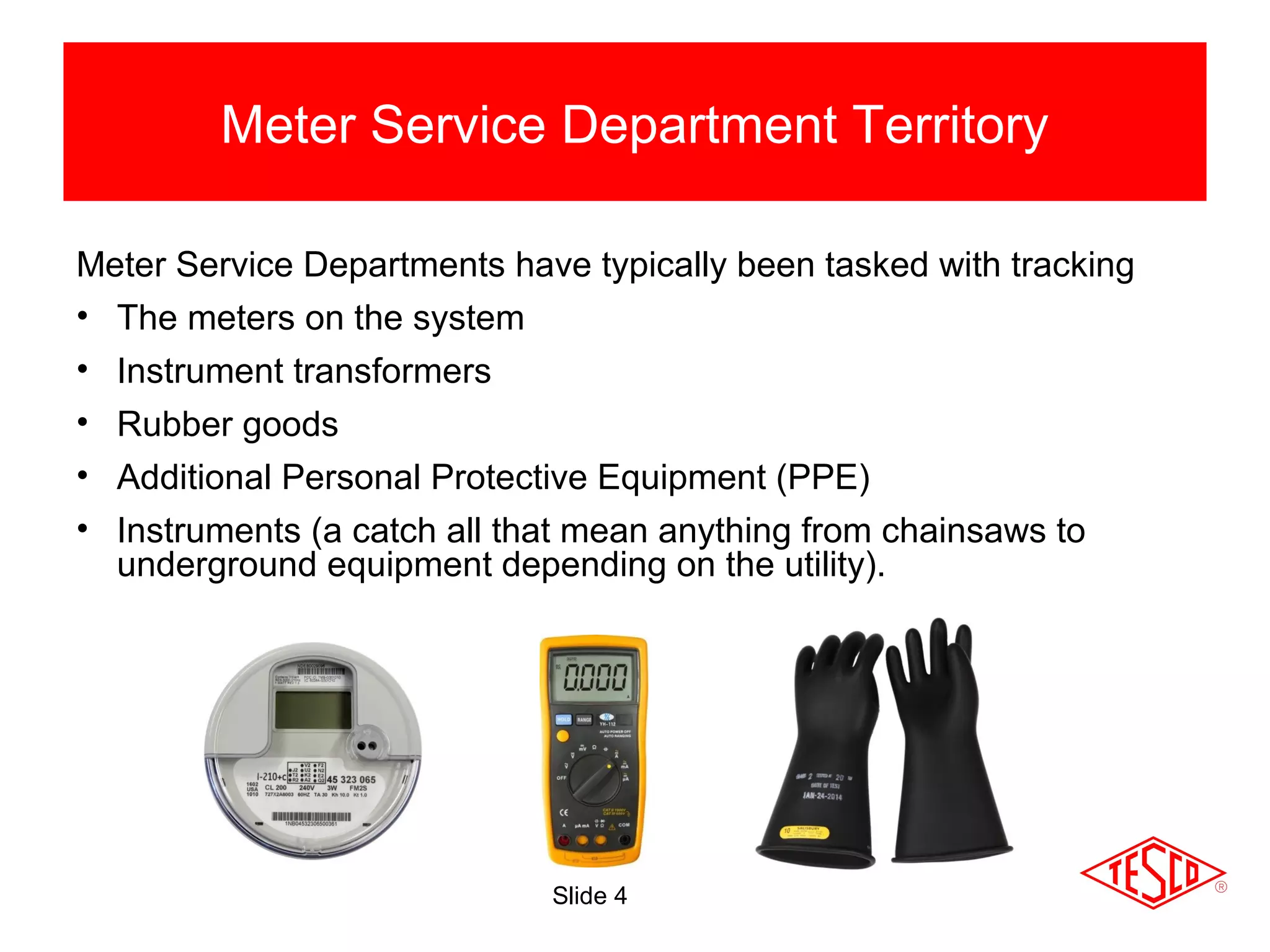Slide 4
Meter Service Department Territory
Meter Service Departments have typically been tasked with tracking
• The meters on the system
• Instrument transformers
• Rubber goods
• Additional Personal Protective Equipment (PPE)
• Instruments (a catch all that mean anything from chainsaws to
underground equipment depending on the utility).
 