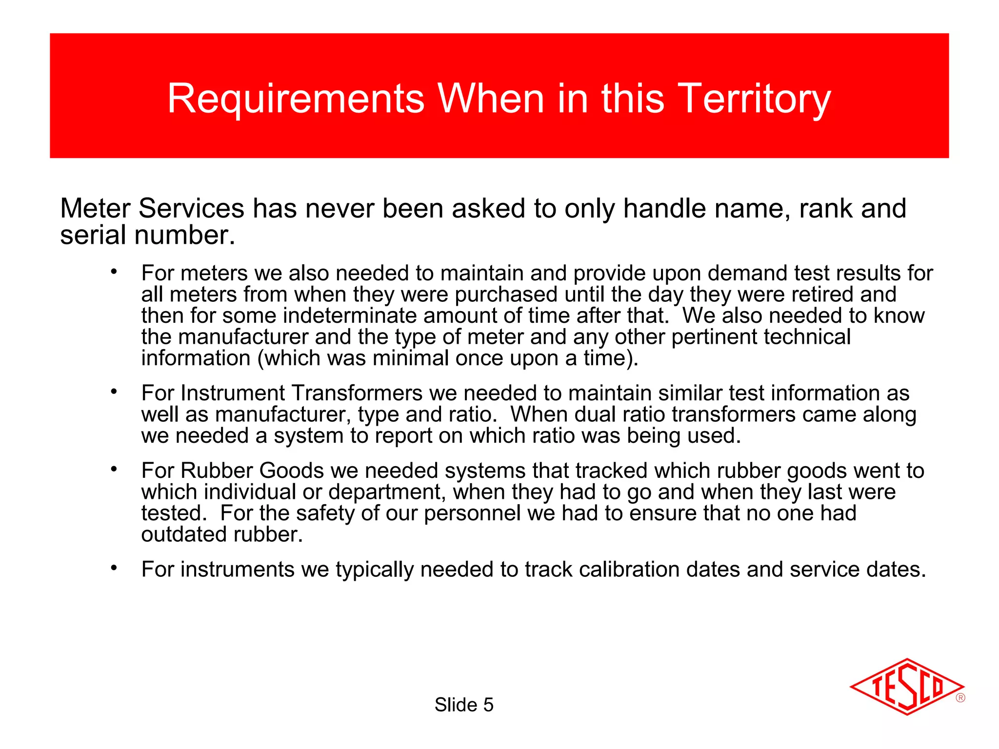 Slide 5
Requirements When in this Territory
Meter Services has never been asked to only handle name, rank and
serial number.
• For meters we also needed to maintain and provide upon demand test results for
all meters from when they were purchased until the day they were retired and
then for some indeterminate amount of time after that. We also needed to know
the manufacturer and the type of meter and any other pertinent technical
information (which was minimal once upon a time).
• For Instrument Transformers we needed to maintain similar test information as
well as manufacturer, type and ratio. When dual ratio transformers came along
we needed a system to report on which ratio was being used.
• For Rubber Goods we needed systems that tracked which rubber goods went to
which individual or department, when they had to go and when they last were
tested. For the safety of our personnel we had to ensure that no one had
outdated rubber.
• For instruments we typically needed to track calibration dates and service dates.
 