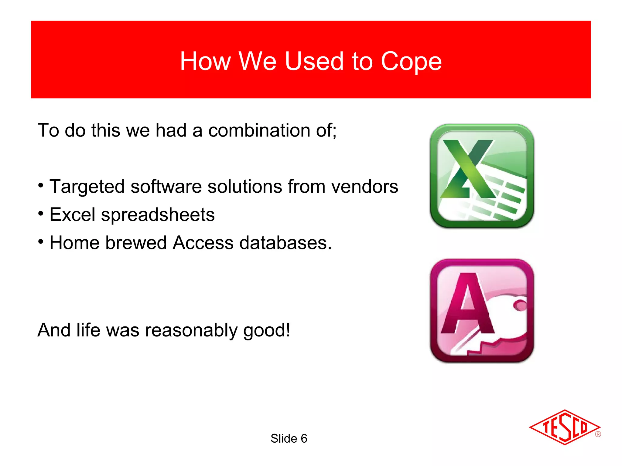 Slide 6
How We Used to Cope
To do this we had a combination of;
• Targeted software solutions from vendors
• Excel spreadsheets
• Home brewed Access databases.
And life was reasonably good!
 