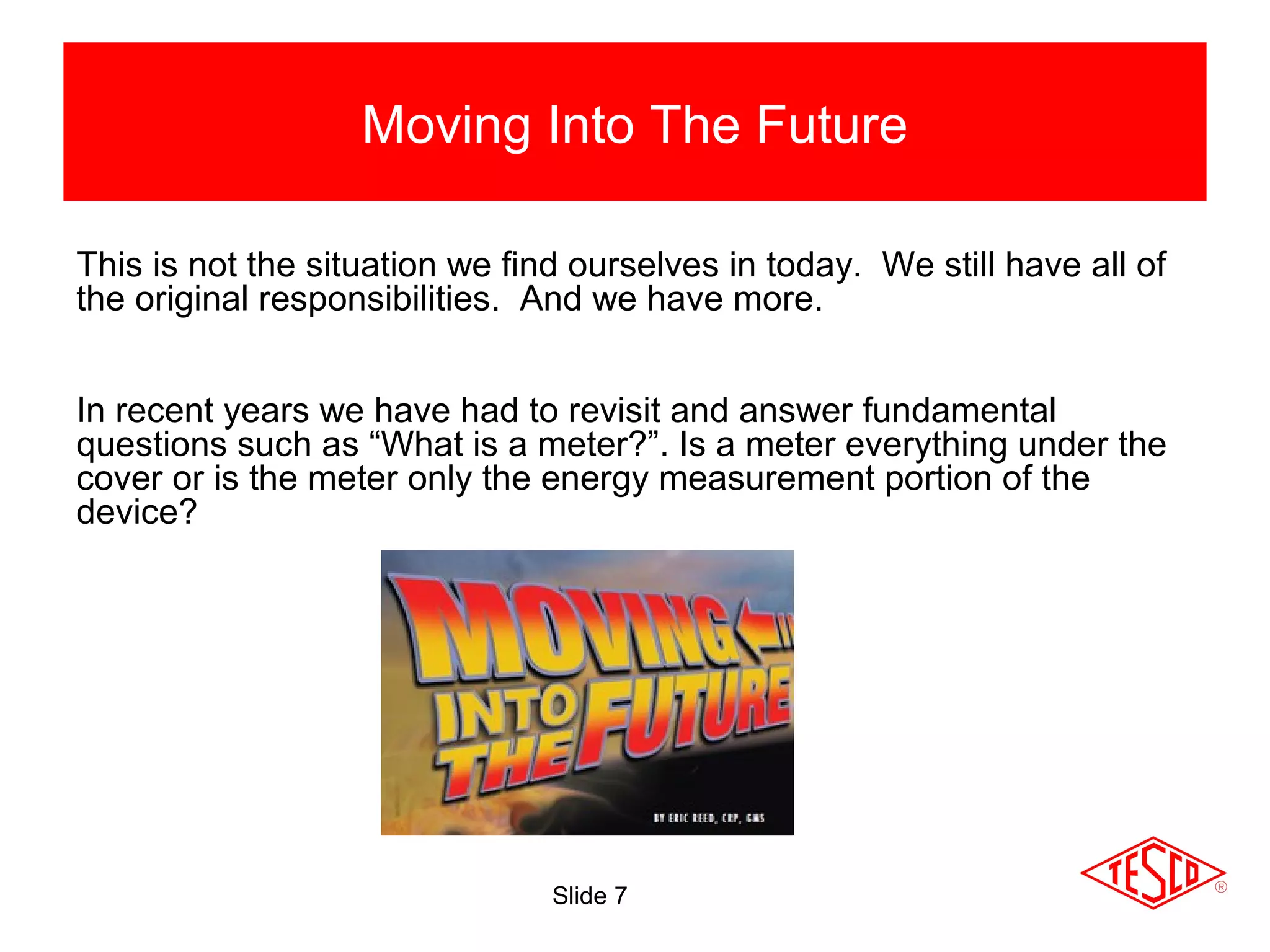 Slide 7
Moving Into The Future
This is not the situation we find ourselves in today. We still have all of
the original responsibilities. And we have more.
In recent years we have had to revisit and answer fundamental
questions such as “What is a meter?”. Is a meter everything under the
cover or is the meter only the energy measurement portion of the
device?
 