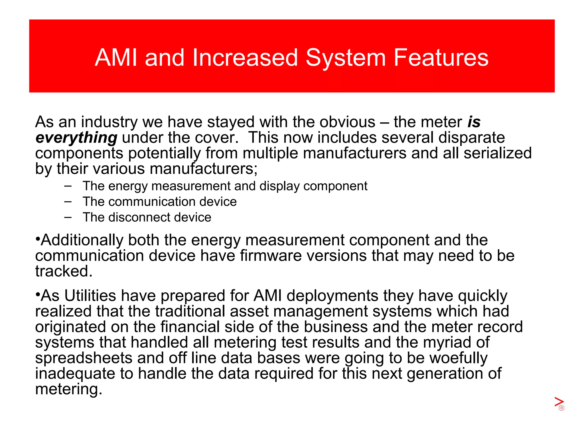 Slide 8
AMI and Increased System Features
As an industry we have stayed with the obvious – the meter is
everything under the cover. This now includes several disparate
components potentially from multiple manufacturers and all serialized
by their various manufacturers;
– The energy measurement and display component
– The communication device
– The disconnect device
•Additionally both the energy measurement component and the
communication device have firmware versions that may need to be
tracked.
•As Utilities have prepared for AMI deployments they have quickly
realized that the traditional asset management systems which had
originated on the financial side of the business and the meter record
systems that handled all metering test results and the myriad of
spreadsheets and off line data bases were going to be woefully
inadequate to handle the data required for this next generation of
metering.
 
