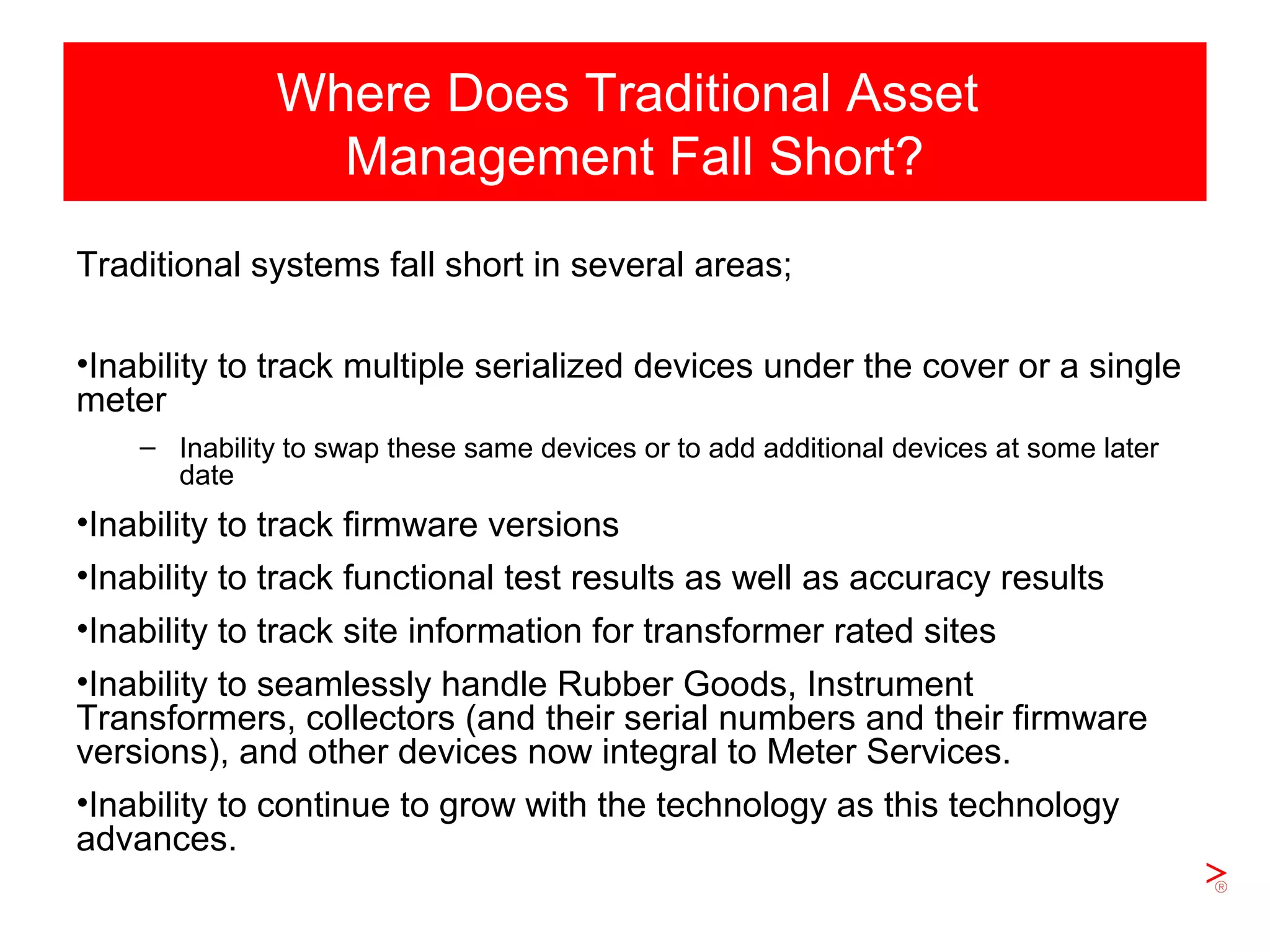 Slide 9
Where Does Traditional Asset
Management Fall Short?
Traditional systems fall short in several areas;
•Inability to track multiple serialized devices under the cover or a single
meter
– Inability to swap these same devices or to add additional devices at some later
date
•Inability to track firmware versions
•Inability to track functional test results as well as accuracy results
•Inability to track site information for transformer rated sites
•Inability to seamlessly handle Rubber Goods, Instrument
Transformers, collectors (and their serial numbers and their firmware
versions), and other devices now integral to Meter Services.
•Inability to continue to grow with the technology as this technology
advances.
 