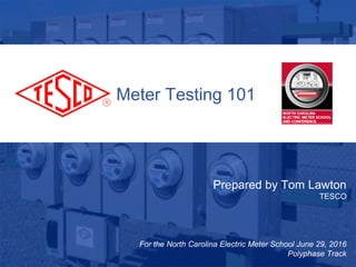 1
10/02/2012 Slide 1
Meter Testing 101
Prepared by Tom Lawton
TESCO
For the North Carolina Electric Meter School June 29, 2016
Polyphase Track
 