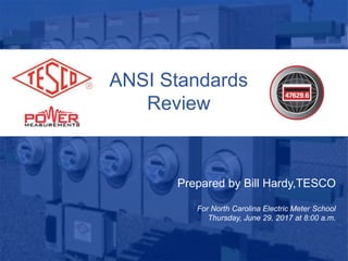 ANSI Standards
Review
Prepared by Bill Hardy,TESCO
For North Carolina Electric Meter School
Thursday, June 29, 2017 at 8:00 a.m.
 